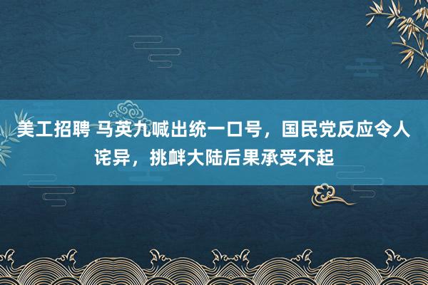 美工招聘 马英九喊出统一口号，国民党反应令人诧异，挑衅大陆后果承受不起