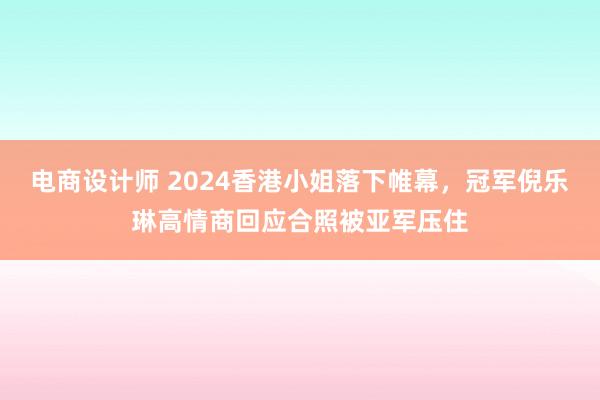 电商设计师 2024香港小姐落下帷幕，冠军倪乐琳高情商回应合照被亚军压住