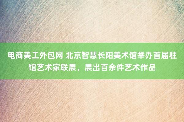 电商美工外包网 北京智慧长阳美术馆举办首届驻馆艺术家联展，展出百余件艺术作品