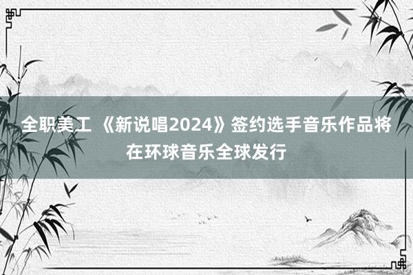 全职美工 《新说唱2024》签约选手音乐作品将在环球音乐全球发行