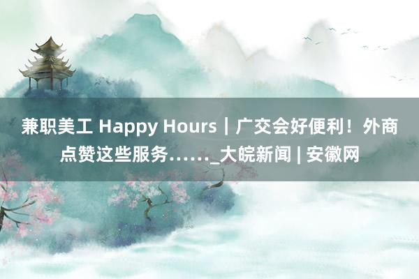 兼职美工 Happy Hours｜广交会好便利！外商点赞这些服务……_大皖新闻 | 安徽网