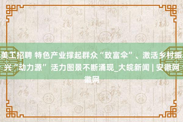 美工招聘 特色产业撑起群众“致富伞”、激活乡村振兴“动力源” 活力图景不断涌现_大皖新闻 | 安徽网