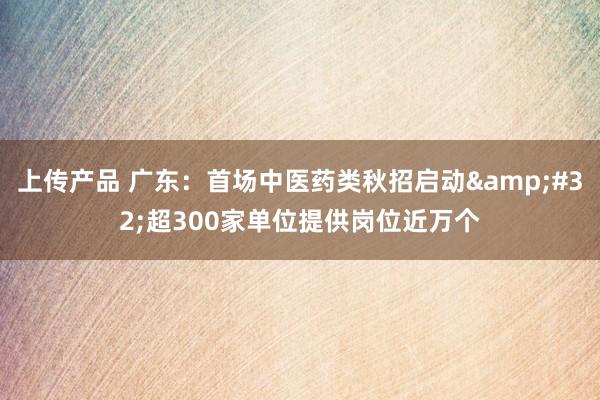 上传产品 广东：首场中医药类秋招启动&#32;超300家单位提供岗位近万个