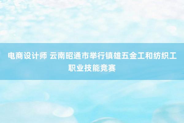 电商设计师 云南昭通市举行镇雄五金工和纺织工职业技能竞赛