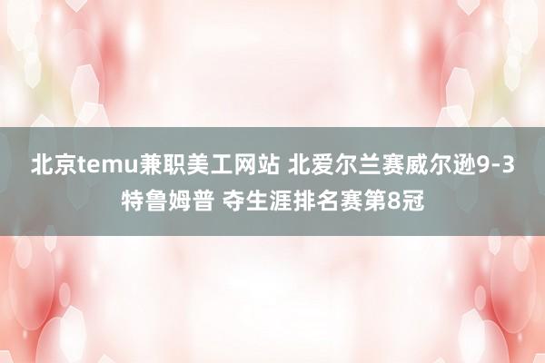 北京temu兼职美工网站 北爱尔兰赛威尔逊9-3特鲁姆普 夺生涯排名赛第8冠